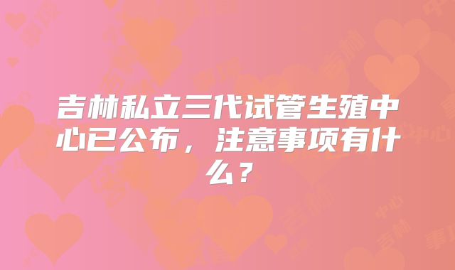 吉林私立三代试管生殖中心已公布，注意事项有什么？