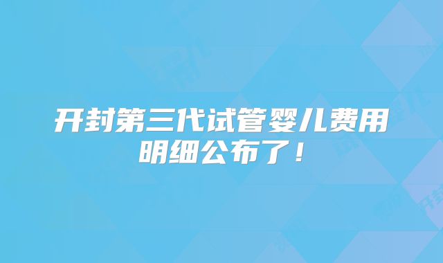 开封第三代试管婴儿费用明细公布了！