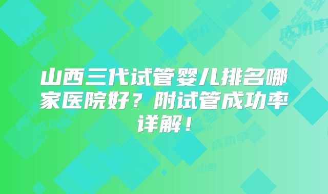 山西三代试管婴儿排名哪家医院好？附试管成功率详解！