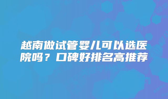 越南做试管婴儿可以选医院吗？口碑好排名高推荐