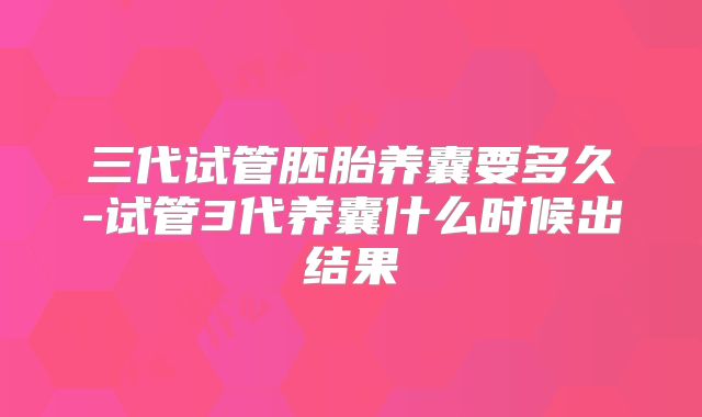 三代试管胚胎养囊要多久-试管3代养囊什么时候出结果