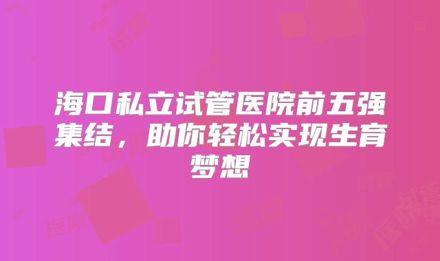 海口私立试管医院前五强集结,助你轻松实现生育梦想