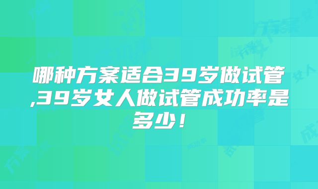 哪种方案适合39岁做试管,39岁女人做试管成功率是多少!