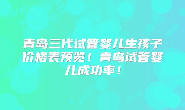 青岛三代试管婴儿生孩子价格表预览！青岛试管婴儿成功率！