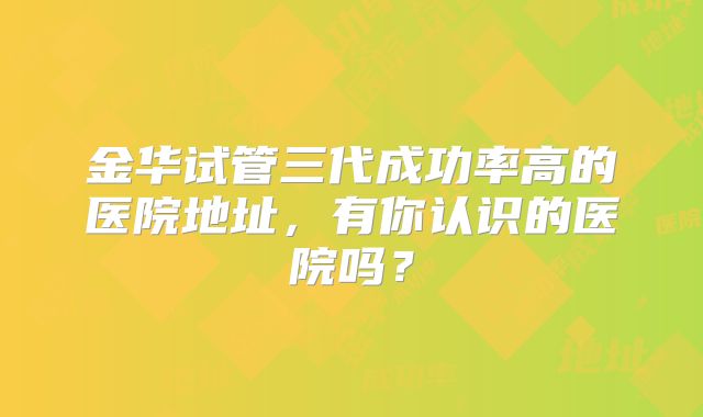 金华试管三代成功率高的医院地址,有你认识的医院吗?