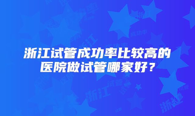 浙江试管成功率比较高的医院做试管哪家好?