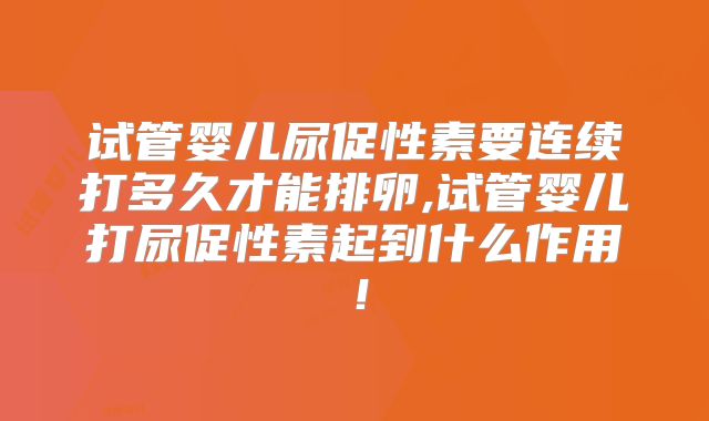 试管婴儿尿促性素要连续打多久才能排卵,试管婴儿打尿促性素起到什么作用！