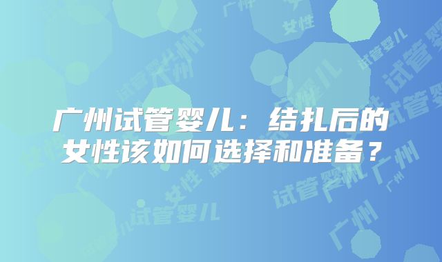 广州试管婴儿：结扎后的女性该如何选择和准备？
