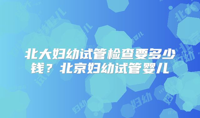 北大妇幼试管检查要多少钱？北京妇幼试管婴儿