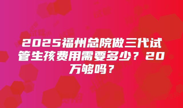 2025福州总院做三代试管生孩费用需要多少？20万够吗？