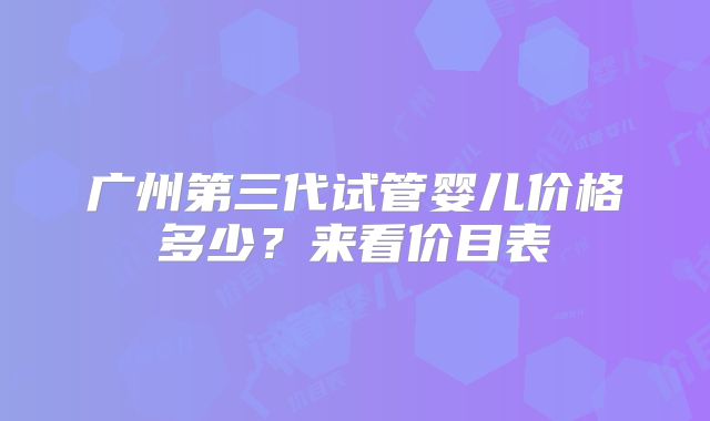 广州第三代试管婴儿价格多少?来看价目表