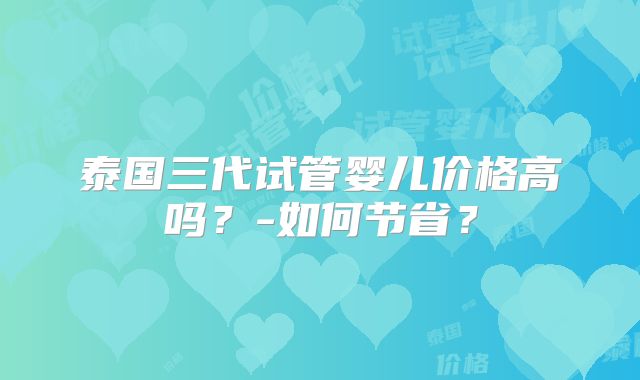 泰国三代试管婴儿价格高吗？-如何节省？