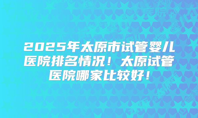 2025年太原市试管婴儿医院排名情况！太原试管医院哪家比较好！