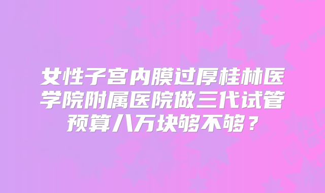 女性子宫内膜过厚桂林医学院附属医院做三代试管预算八万块够不够？