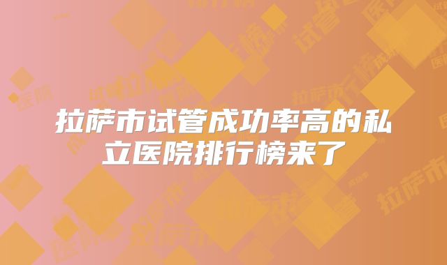 拉萨市试管成功率高的私立医院排行榜来了