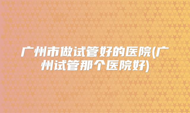 广州市做试管好的医院(广州试管那个医院好)