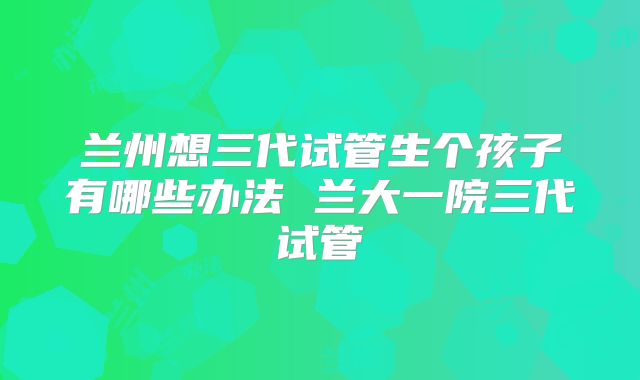 兰州想三代试管生个孩子有哪些办法 兰大一院三代试管