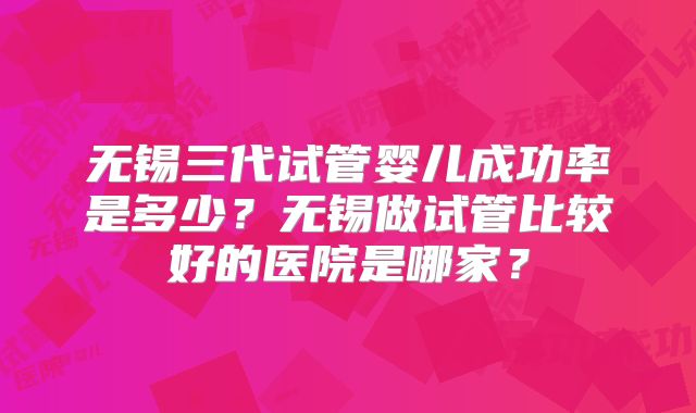 无锡三代试管婴儿成功率是多少？无锡做试管比较好的医院是哪家？