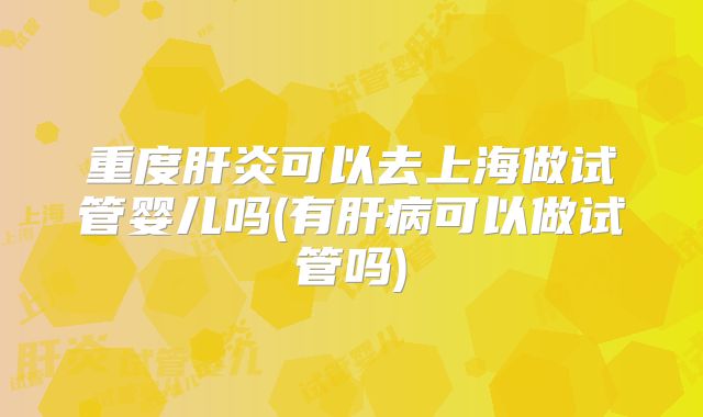 重度肝炎可以去上海做试管婴儿吗(有肝病可以做试管吗)