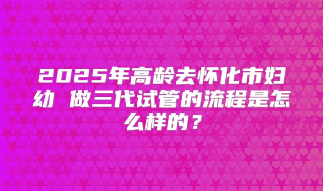 2025年高龄去怀化市妇幼 做三代试管的流程是怎么样的?