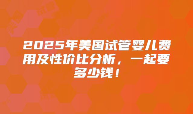 2025年美国试管婴儿费用及性价比分析，一起要多少钱！