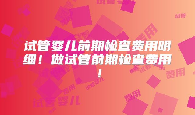 试管婴儿前期检查费用明细！做试管前期检查费用！