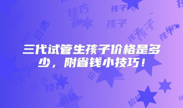 三代试管生孩子价格是多少，附省钱小技巧！