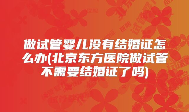 做试管婴儿没有结婚证怎么办(北京东方医院做试管不需要结婚证了吗)