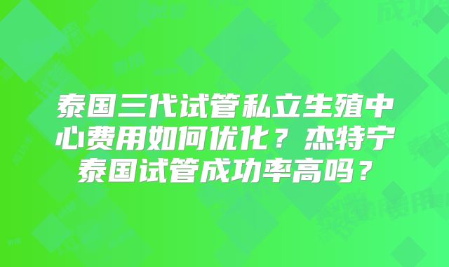 泰国三代试管私立生殖中心费用如何优化？杰特宁泰国试管成功率高吗？