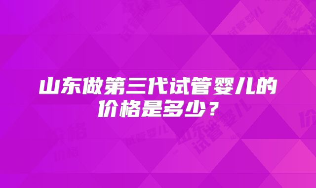 山东做第三代试管婴儿的价格是多少？