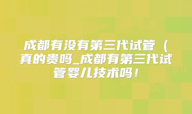 成都有没有第三代试管（真的贵吗_成都有第三代试管婴儿技术吗！