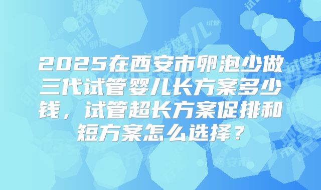2025在西安市卵泡少做三代试管婴儿长方案多少钱，试管超长方案促排和短方案怎么选择？