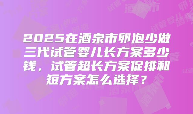2025在酒泉市卵泡少做三代试管婴儿长方案多少钱，试管超长方案促排和短方案怎么选择？