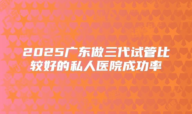 2025广东做三代试管比较好的私人医院成功率