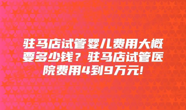 驻马店试管婴儿费用大概要多少钱？驻马店试管医院费用4到9万元!