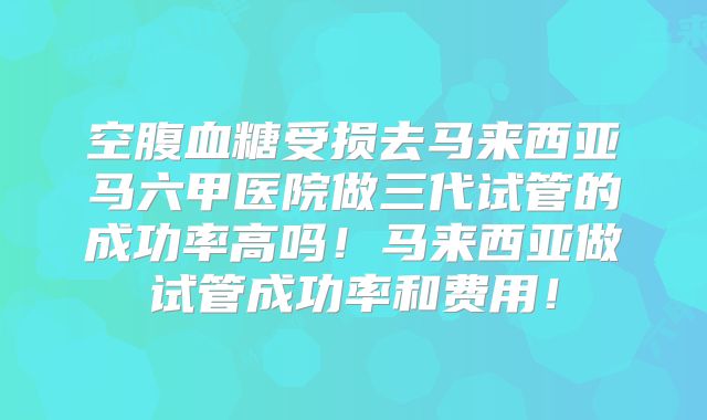 空腹血糖受损去马来西亚马六甲医院做三代试管的成功率高吗！马来西亚做试管成功率和费用！