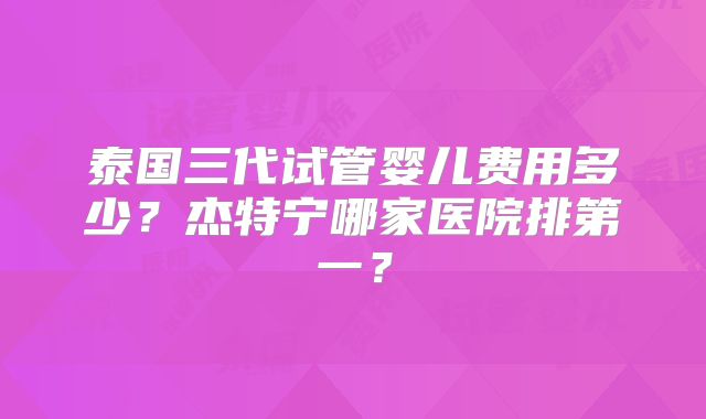 泰国三代试管婴儿费用多少？杰特宁哪家医院排第一？