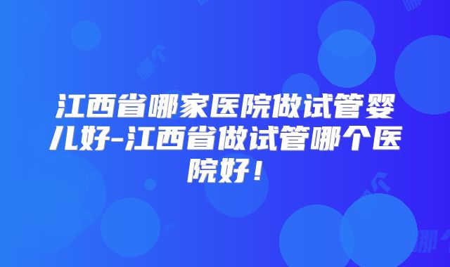江西省哪家医院做试管婴儿好-江西省做试管哪个医院好！