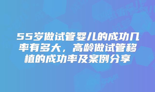 55岁做试管婴儿的成功几率有多大，高龄做试管移植的成功率及案例分享