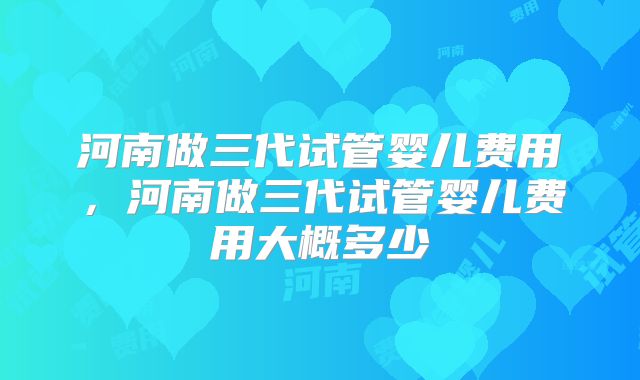 河南做三代试管婴儿费用,河南做三代试管婴儿费用大概多少