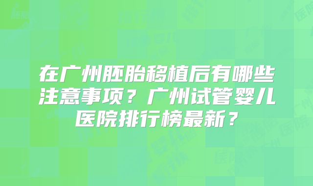 在广州胚胎移植后有哪些注意事项？广州试管婴儿医院排行榜最新？