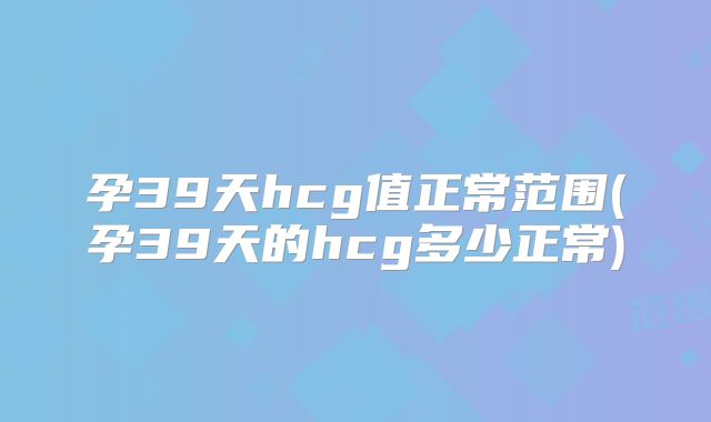 孕39天hcg值正常范围(孕39天的hcg多少正常)