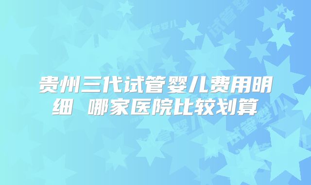 贵州三代试管婴儿费用明细 哪家医院比较划算