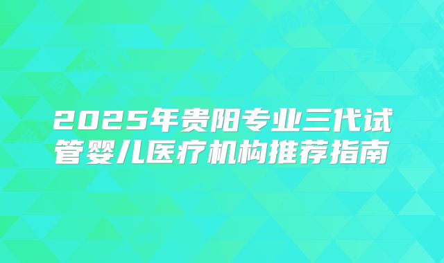 2025年贵阳专业三代试管婴儿医疗机构推荐指南