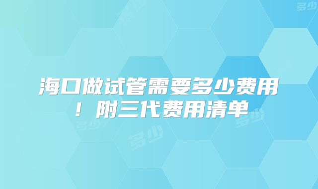 海口做试管需要多少费用!附三代费用清单