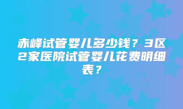 赤峰试管婴儿多少钱？3区2家医院试管婴儿花费明细表？