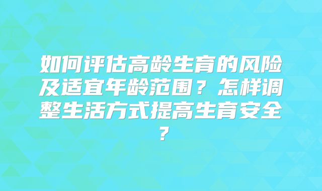 如何评估高龄生育的风险及适宜年龄范围？怎样调整生活方式提高生育安全？