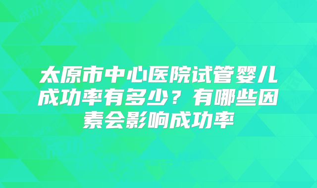 太原市中心医院试管婴儿成功率有多少？有哪些因素会影响成功率