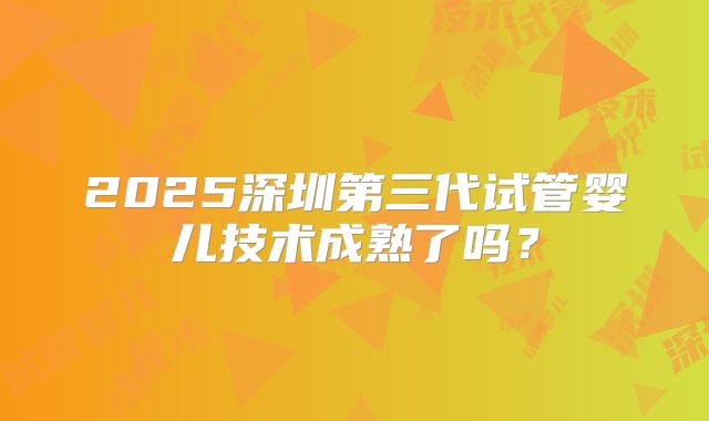 2025深圳第三代试管婴儿技术成熟了吗?