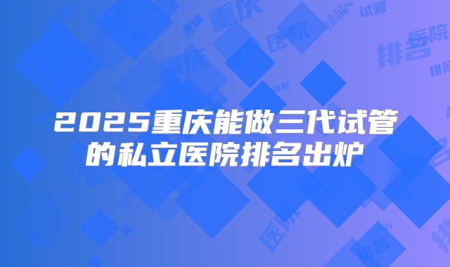 2025重庆能做三代试管的私立医院排名出炉